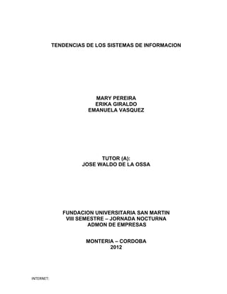 TENDENCIAS DE LOS SISTEMAS DE INFORMACION




                         MARY PEREIRA
                         ERIKA GIRALDO
                       EMANUELA VASQUEZ




                           TUTOR (A):
                     JOSE WALDO DE LA OSSA




               FUNDACION UNIVERSITARIA SAN MARTIN
                VIII SEMESTRE – JORNADA NOCTURNA
                        ADMON DE EMPRESAS


                      MONTERIA – CORDOBA
                             2012




INTERNET:
 