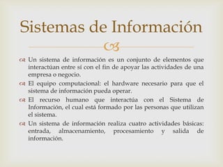 
 Un sistema de información es un conjunto de elementos que
interactúan entre sí con el fin de apoyar las actividades de una
empresa o negocio.
 El equipo computacional: el hardware necesario para que el
sistema de información pueda operar.
 El recurso humano que interactúa con el Sistema de
Información, el cual está formado por las personas que utilizan
el sistema.
 Un sistema de información realiza cuatro actividades básicas:
entrada, almacenamiento, procesamiento y salida de
información.
Sistemas de Información
 