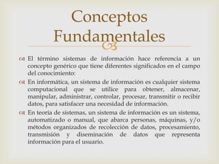 
 El término sistemas de información hace referencia a un
concepto genérico que tiene diferentes significados en el campo
del conocimiento:
 En informática, un sistema de información es cualquier sistema
computacional que se utilice para obtener, almacenar,
manipular, administrar, controlar, procesar, transmitir o recibir
datos, para satisfacer una necesidad de información.
 En teoría de sistemas, un sistema de información es un sistema,
automatizado o manual, que abarca personas, máquinas, y/o
métodos organizados de recolección de datos, procesamiento,
transmisión y diseminación de datos que representa
información para el usuario.
Conceptos
Fundamentales
 