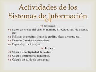 
 Entradas:
 Datos generales del cliente: nombre, dirección, tipo de cliente,
etc.
 Políticas de créditos: límite de crédito, plazo de pago, etc.
 Facturas (interfase automático).
 Pagos, depuraciones, etc.
 Proceso:
 Cálculo de antigüedad de saldos.
 Cálculo de intereses moratorios.
 Cálculo del saldo de un cliente.
Actividades de los
Sistemas de Información
 