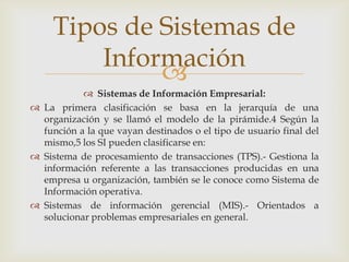 
 Sistemas de Información Empresarial:
 La primera clasificación se basa en la jerarquía de una
organización y se llamó el modelo de la pirámide.4 Según la
función a la que vayan destinados o el tipo de usuario final del
mismo,5 los SI pueden clasificarse en:
 Sistema de procesamiento de transacciones (TPS).- Gestiona la
información referente a las transacciones producidas en una
empresa u organización, también se le conoce como Sistema de
Información operativa.
 Sistemas de información gerencial (MIS).- Orientados a
solucionar problemas empresariales en general.
Tipos de Sistemas de
Información
 