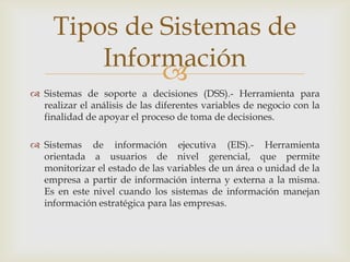 
 Sistemas de soporte a decisiones (DSS).- Herramienta para
realizar el análisis de las diferentes variables de negocio con la
finalidad de apoyar el proceso de toma de decisiones.
 Sistemas de información ejecutiva (EIS).- Herramienta
orientada a usuarios de nivel gerencial, que permite
monitorizar el estado de las variables de un área o unidad de la
empresa a partir de información interna y externa a la misma.
Es en este nivel cuando los sistemas de información manejan
información estratégica para las empresas.
Tipos de Sistemas de
Información
 