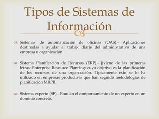 
 Sistemas de automatización de oficinas (OAS).- Aplicaciones
destinadas a ayudar al trabajo diario del administrativo de una
empresa u organización.
 Sistema Planificación de Recursos (ERP).- j{viene de las primeras
letras: Enterprise Resource Planning: cuyo objetivo es la planificación
de los recursos de una organización. Típicamente esto se lo ha
utilizado en empresas productivas que han seguido metodologías de
planificación MRPII.
 Sistema experto (SE).- Emulan el comportamiento de un experto en un
dominio concreto.
Tipos de Sistemas de
Información
 