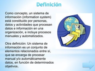 Como concepto, un sistema de 
información (information system) 
está constituido por personas, 
datos y actividades que procesan 
datos e información en una 
organización, e incluye procesos 
manuales y automatizados. 
Otra definición: Un sistema de 
información es un conjunto de 
elementos relacionados entre sí, 
que se encarga de procesar 
manual y/o automáticamente 
datos, en función de determinados 
objetivos. 
 