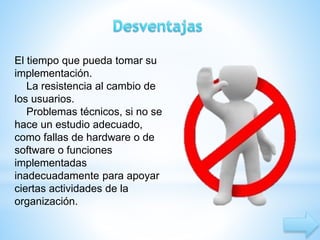 El tiempo que pueda tomar su 
implementación. 
La resistencia al cambio de 
los usuarios. 
Problemas técnicos, si no se 
hace un estudio adecuado, 
como fallas de hardware o de 
software o funciones 
implementadas 
inadecuadamente para apoyar 
ciertas actividades de la 
organización. 
 