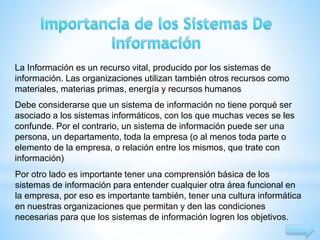 La Información es un recurso vital, producido por los sistemas de 
información. Las organizaciones utilizan también otros recursos como 
materiales, materias primas, energía y recursos humanos 
Debe considerarse que un sistema de información no tiene porqué ser 
asociado a los sistemas informáticos, con los que muchas veces se les 
confunde. Por el contrario, un sistema de información puede ser una 
persona, un departamento, toda la empresa (o al menos toda parte o 
elemento de la empresa, o relación entre los mismos, que trate con 
información) 
Por otro lado es importante tener una comprensión básica de los 
sistemas de información para entender cualquier otra área funcional en 
la empresa, por eso es importante también, tener una cultura informática 
en nuestras organizaciones que permitan y den las condiciones 
necesarias para que los sistemas de información logren los objetivos. 
