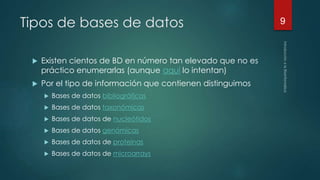 Tipos de bases de datos 
 Existen cientos de BD en número tan elevado que no es 
práctico enumerarlas (aunque aquí lo intentan) 
 Por el tipo de información que contienen distinguimos 
 Bases de datos bibliográficas 
 Bases de datos taxonómicas 
 Bases de datos de nucleótidos 
 Bases de datos genómicas 
 Bases de datos de proteinas 
 Bases de datos de microarrays 
9 
 