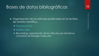 Bases de datos bibliográficas 
 Organización de los artículos publicados en la revistas 
de ámbito científico. 
 Pubmed (NCBI) 
 Medline (EBI) 
 Biocatalog: organización de los artículos por temáticas 
concretas de biología molecular. 
10 
 
