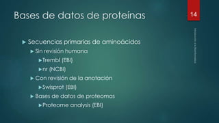Bases de datos de proteínas 
 Secuencias primarias de aminoácidos 
 Sin revisión humana 
Trembl (EBI) 
nr (NCBI) 
 Con revisión de la anotación 
Swisprot (EBI) 
 Bases de datos de proteomas 
Proteome analysis (EBI) 
14 
 
