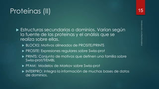 Proteínas (II) 
 Estructuras secundarias o dominios. Varían según 
la fuente de las proteínas y el análisis que se 
realiza sobre ellas. 
 BLOCKS: Motivos alineados de PROSITE/PRINTS 
 PROSITE: Expresiones regulares sobre Swiss-prot 
 PRINTS: Conjunto de motivos que definen una familia sobre 
Swiss-prot/TrEMBL 
 PFAM: Modelos de Markov sobre Swiss-prot 
 INTERPRO: Integra la información de muchas bases de datos 
de dominios. 
15 
 