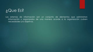 ¿Que Es? 
Los sistemas de información son un conjunto de elementos que administran 
información y organizados de una manera acorde a la organización cubren 
necesidades y/o objetivos. 
 