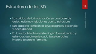 Estructura de las BD 
 La calidad de la información en una base de 
datos, está muy relacionas con su estructura 
 Este aspecto también es crucial para su eficiencia 
y accesibilidad . 
 En la actualidad no existe ningún formato único y 
estándar, usualmente cada base de datos 
impone su propio formato. 
19 
 