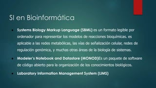 SI en Bioinformática 
● Systems Biology Markup Language (SBML) es un formato legible por 
ordenador para representar los modelos de reacciones bioquímicas. es 
aplicable a las redes metabólicas, las vías de señalización celular, redes de 
regulación genómica, y muchas otras áreas de la biología de sistemas. 
● Modeler’s Notebook and Datastore (MONOD)Es un paquete de software 
de código abierto para la organización de los conocimientos biológicos. 
● Laboratory Information Management System (LIMS) 
 