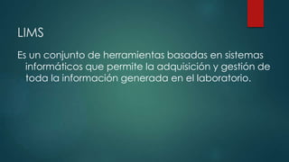 LIMS 
Es un conjunto de herramientas basadas en sistemas 
informáticos que permite la adquisición y gestión de 
toda la información generada en el laboratorio. 
 