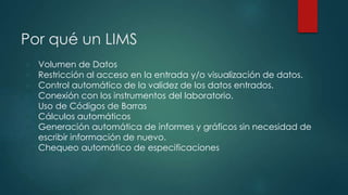 Por qué un LIMS 
● Volumen de Datos 
● Restricción al acceso en la entrada y/o visualización de datos. 
● Control automático de la validez de los datos entrados. 
● Conexión con los instrumentos del laboratorio. 
● Uso de Códigos de Barras 
● Cálculos automáticos 
● Generación automática de informes y gráficos sin necesidad de 
escribir información de nuevo. 
● Chequeo automático de especificaciones 
 