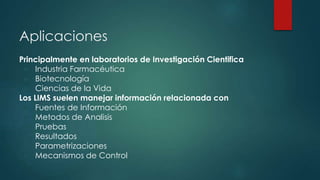Aplicaciones 
Principalmente en laboratorios de Investigación Cientifica 
● Industria Farmacéutica 
● Biotecnología 
● Ciencias de la Vida 
Los LIMS suelen manejar información relacionada con 
● Fuentes de Información 
● Metodos de Analisis 
● Pruebas 
● Resultados 
● Parametrizaciones 
● Mecanismos de Control 
 