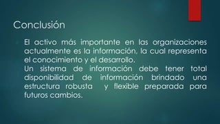 Conclusión 
● El activo más importante en las organizaciones 
actualmente es la información, la cual representa 
el conocimiento y el desarrollo. 
● Un sistema de información debe tener total 
disponibilidad de información brindado una 
estructura robusta y flexible preparada para 
futuros cambios. 
