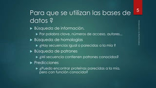 Para que se utilizan las bases de 
datos ? 
 Búsqueda de información. 
 Por palabra clave, números de acceso, autores... 
 Búsqueda de homologías 
 ¿Hay secuencias igual o parecidas a la mía ? 
 Búsqueda de patrones 
 ¿Mi secuencia contienen patrones conocidos? 
 Predicciones 
 ¿Puedo encontrar proteínas parecidas a la mía, 
pero con función conocida? 
5 
 
