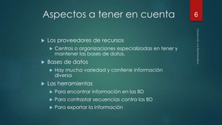 Aspectos a tener en cuenta 
 Los proveedores de recursos 
 Centros o organizaciones especializadas en tener y 
mantener las bases de datos. 
 Bases de datos 
 Hay mucha variedad y contiene información 
diversa 
 Las herramientas 
 Para encontrar información en las BD 
 Para contrastar secuencias contra las BD 
 Para exportar la información 
6 
 