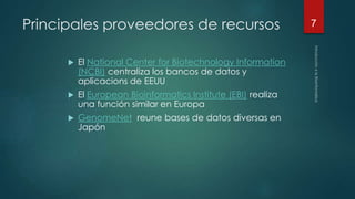 Principales proveedores de recursos 
 El National Center for Biotechnology Information 
(NCBI) centraliza los bancos de datos y 
aplicacions de EEUU 
 El European Bioinformatics Institute (EBI) realiza 
una función similar en Europa 
 GenomeNet reune bases de datos diversas en 
Japón 
7 
 