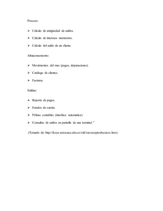 Proceso: 
 Cálculo de antigüedad de saldos. 
 Cálculo de intereses moratorios. 
 Cálculo del saldo de un cliente. 
Almacenamiento: 
 Movimientos del mes (pagos, depuraciones). 
 Catálogo de clientes. 
 Facturas. 
Salidas: 
 Reporte de pagos. 
 Estados de cuenta. 
 Pólizas contables (interface automática) 
 Consultas de saldos en pantalla de una terminal. ” 
(Tomado de: http://fccea.unicauca.edu.co/old/siconceptosbasicos.htm) 
 