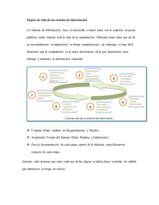 Etapas de vida de un sistema de información 
Un Sistema de Información, nace, se desarrolla y muere junto con la empresa, en pocas 
palabras, existe durante toda la vida de la organización. Debemos tener claro que un SI 
no necesariamente se implementa en forma computacional, sin embargo, es muy fácil 
demostrar que la computación es la mejor herramienta de la que disponemos para 
entregar y mantener la información requerida. 
 Contrato (Entre Análisis de Requerimientos y Diseño). 
 Aceptación Formal del Sistema (Entre Pruebas y Explotación). 
 Para la documentación de cada etapa, aparte de lo indicado específicamente 
respecto de cada etapa. 
Además, cabe destacar que entre cada una de las etapas, se deben hacer controles de calidad 
que minimicen el riesgo de errores. 
 