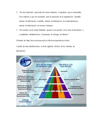 2. Por área funcional: para todas las tareas rutinarias o repetitivas que se desarrollan 
en la empresa y que son esenciales para la operación de la organización. Ejemplo: 
sistema de información contable, sistema de información de comercialización, 
sistema de información de recursos humanos. 
3. De acuerdo con la ayuda brindada: apoyan a los gerentes en la toma de decisiones o 
a empleados administrativos al momento de entregar un informe.” 
(Tomado de: http://fccea.unicauca.edu.co/old/siconceptosbasicos.htm) 
A partir de estas clasificaciones se da la siguiente división de los sistemas de 
información: 
 