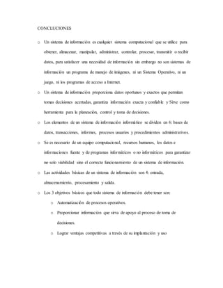 CONCLUCIONES 
o Un sistema de información es cualquier sistema computacional que se utilice para 
obtener, almacenar, manipular, administrar, controlar, procesar, transmitir o recibir 
datos, para satisfacer una necesidad de información sin embargo no son sistemas de 
información un programa de manejo de imágenes, ni un Sistema Operativo, ni un 
juego, ni los programas de acceso a Internet. 
o Un sistema de información proporciona datos oportunos y exactos que permitan 
tomas decisiones acertadas, garantiza información exacta y confiable y Sirve como 
herramienta para la planeación, control y toma de decisiones. 
o Los elementos de un sistema de información informático se dividen en 6: bases de 
datos, transacciones, informes, procesos usuarios y procedimientos administrativos. 
o Se es necesario de un equipo computacional, recursos humanos, los datos e 
informaciones fuente y de programas informáticos o no informáticos para garantizar 
no solo viabilidad sino el correcto funcionamiento de un sistema de información. 
o Las actividades básicas de un sistema de información son 4: entrada, 
almacenamiento, procesamiento y salida. 
o Los 3 objetivos básicos que todo sistema de información debe tener son: 
o Automatización de procesos operativos. 
o Proporcionar información que sirva de apoyo al proceso de toma de 
decisiones. 
o Lograr ventajas competitivas a través de su implantación y uso 
 