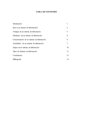 TABLA DE CONTENIDO 
Introducción 1 
Que es un sistema de información? 2 
Ventajas de un sistema de información 3 
Elementos de un sistema de información 4 
Caracterización de un sistema de información 6 
Actividades de un sistema de información 7 
Etapas de un sistema de información 10 
Tipos de sistemas de información 11 
Conclusiones 13 
Bibliografía 14 
 