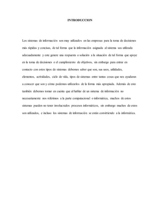 INTRODUCCION 
Los sistemas de información son muy utilizados en las empresas para la toma de decisiones 
más rápidas y concisas, de tal forma que la información asignada al sistema sea utilizada 
adecuadamente y este genere una respuesta o solución a la situación de tal forma que apoye 
en la toma de decisiones o el cumplimiento de objetivos, sin embargo para entrar en 
contacto con estos tipos de sistemas debemos saber que son, sus usos, utilidades, 
elementos, actividades, ciclo de vida, tipos de sistemas entre tantas cosas que nos ayudaran 
a conocer que son y cómo podemos utilizarlos de la forma más apropiada. Además de esto 
también debemos tomar en cuenta que al hablar de un sistema de información no 
necesariamente nos referimos a la parte computacional o informática, muchos de estos 
sistemas pueden no tener involucrados procesos informáticos, sin embargo muchos de estos 
son utilizados, e incluso los sistemas de información se están convirtiendo a la informática. 
 