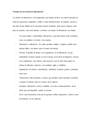 Ventajas de un sistema de información 
Un sistema de información es tan importante que además de llevar un control adecuado de 
todas las operaciones registradas, conlleva a buen funcionamiento de cualquier proceso y 
por ende de una entidad por lo que genera buenos beneficios tanto para la empresa como 
para sus usuarios, sean estos internos o externos; un sistema de información nos brinda: 
- Un acceso rápido a determinada información y por ende mejora tanto en tiempos 
como en resultados el servicio a los usuarios. 
- Información e indicadores los cuales permiten analizar, comparar estudiar para 
detectar fallas y así mismo tener el control del sistema. 
- Previene la pérdida de tiempo en la organización de la información ya que 
realizándola de forma manual se corre el riesgo de no dar la investigación correcta. 
- Una comunicación más efectiva entre procesos y por lo tanto entre grupos de 
trabajo de diferentes instancias con resultados ágiles y confiables. 
- Organización de archivos automatizado, clasificado de interés general y particular, 
entre otras. 
- Proporcionar datos oportunos y exactos que permitan tomas decisiones acertadas 
y mejorar la relación entre los recursos de la empresa. 
- Garantizar información exacta y confiable, así como su almacenamiento de tal 
forma que esté disponible cuando se necesite. 
- Servir como herramienta para que los gerentes realicen planeación, control y toma 
de decisiones en sus empresas. 
 