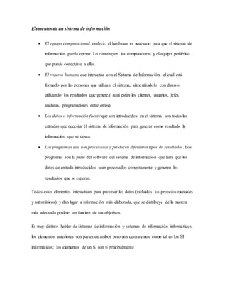 Elementos de un sistema de información 
 El equipo computacional, es decir, el hardware es necesario para que el sistema de 
información pueda operar. Lo constituyen las computadoras y el equipo periférico 
que puede conectarse a ellas. 
 El recurso humano que interactúa con el Sistema de Información, el cual está 
formado por las personas que utilizan el sistema, alimentándolo con datos o 
utilizando los resultados que genere.( aquí están los clientes, usuarios, jefes, 
analistas, programadores entre otros). 
 Los datos o información fuente que son introducidos en el sistema, son todas las 
entradas que necesita él sistema de información para generar como resultado la 
información que se desea. 
 Los programas que son procesados y producen diferentes tipos de resultados. Los 
programas son la parte del software del sistema de información que hará que los 
datos de entrada introducidos sean procesados correctamente y generen los 
resultados que se esperan. 
Todos estos elementos interactúan para procesar los datos (incluidos los procesos manuales 
y automáticos) y dan lugar a información más elaborada, que se distribuye de la manera 
más adecuada posible, en función de sus objetivos. 
Es muy distinto hablar de sistemas de información y sistemas de información informáticos, 
los elementos anteriores son partes de ambos pero nos centraremos como tal en los SI 
informáticos; los elementos de un SI son 6 principalmente 
 