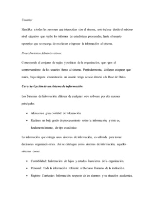 Usuario: 
Identifica a todas las personas que interactúan con el sistema, esto incluye desde el máximo 
nivel ejecutivo que recibe los informes de estadísticas procesadas, hasta el usuario 
operativo que se encarga de recolectar e ingresar la información al sistema. 
Procedimientos Administrativos: 
Corresponde al conjunto de reglas y políticas de la organización, que rigen el 
comportamiento de los usuarios frente al sistema. Particularmente, debieran asegurar que 
nunca, bajo ninguna circunstancia un usuario tenga acceso directo a la Base de Datos 
Caracterización de un sistema de información 
Los Sistemas de Información difieren de cualquier otro software por dos razones 
principales: 
 Almacenan gran cantidad de Información 
 Realizan un bajo grado de procesamiento sobre la información, y éste es, 
fundamentalmente, de tipo estadístico 
La información que entrega unos sistemas de información, es utilizada para tomar 
decisiones organizacionales. Así se catalogan como sistemas de información, aquellos 
sistemas como: 
 Contabilidad: Información de flujos y estados financieros de la organización. 
 Personal: Toda la información referente al Recurso Humano de la institución. 
 Registro Curricular: Información respecto de los alumnos y su situación académica. 
 