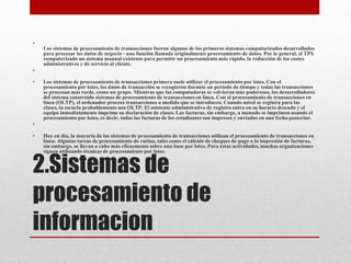2.Sistemas de
procesamiento de
informacion
•
Los sistemas de procesamiento de transacciones fueron algunos de los primeros sistemas computarizados desarrollados
para procesar los datos de negocio - una función llamada originalmente procesamiento de datos. Por lo general, el TPS
computerizado un sistema manual existente para permitir un procesamiento más rápido, la reducción de los costes
administrativos y de servicio al cliente.
•
• Los sistemas de procesamiento de transacciones primera suele utilizar el procesamiento por lotes. Con el
procesamiento por lotes, los datos de transacción se recogieron durante un período de tiempo y todas las transacciones
se procesan más tarde, como un grupo. Mientras que las computadoras se volvieron más poderosos, los desarrolladores
del sistema construido sistemas de procesamiento de transacciones en línea. Con el procesamiento de transacciones en
línea (OLTP), el ordenador procesa transacciones a medida que se introducen. Cuando usted se registra para las
clases, la escuela probablemente usa OLTP. El asistente administrativo de registro entra en su horario deseado y el
equipo inmediatamente imprime su declaración de clases. Las facturas, sin embargo, a menudo se imprimen usando el
procesamiento por lotes, es decir, todas las facturas de los estudiantes son impresos y enviados en una fecha posterior.
•
• Hoy en día, la mayoría de los sistemas de procesamiento de transacciones utilizan el procesamiento de transacciones en
línea. Algunas tareas de procesamiento de rutina, tales como el cálculo de cheques de pago o la impresión de facturas,
sin embargo, se llevan a cabo más eficazmente sobre una base por lotes. Para estas actividades, muchas organizaciones
siguen utilizando técnicas de procesamiento por lotes.
 