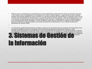 3. Sistemas de Gestión de
la Información
• Mientras que las computadoras eran ideales para el procesamiento de transacciones de rutina, los gerentes de pronto
se dio cuenta de que la capacidad de los ordenadores de realizar cálculos rápidos y comparaciones de datos podrían
producir información significativa para la gestión. Los sistemas de gestión de información así evolucionó a partir de los
sistemas de procesamiento de transacciones. Un sistema de gestión de la información, o MIS (pronunciado em-eye-ess),
es un sistema de información que genera información precisa, oportuna y organizada para que los administradores y
otros usuarios pueden tomar decisiones, resolver problemas, supervisar las actividades y el progreso pista. Debido a
que genera informes en forma periódica, un sistema de gestión de la información a veces se llama un sistema de
información de gestión (MRS).
•
• Los sistemas de gestión de información a menudo se integran con los sistemas de procesamiento de transacciones. Para
procesar un pedido de cliente, por ejemplo, el sistema de procesamiento de transacciones registra la venta,
actualizaciones de balance de cuenta del cliente, y hace una deducción del inventario. Con esta información, el sistema
de gestión de la información relacionada puede producir informes que recapitular las actividades diarias de ventas, los
clientes de la lista con los saldos de la cuenta debido, gráfico venden productos lentas o rápidas, y resaltar los elementos
de inventario que necesitan reordenamiento. Un sistema de gestión de la información se centra en la generación de
información que los usuarios de administración y otros necesitan para realizar sus trabajos.
•
 