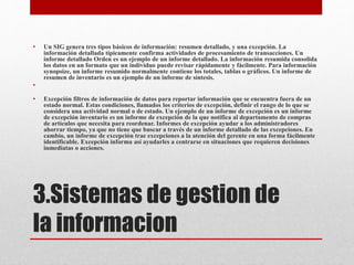 3.Sistemas de gestion de
la informacion
• Un SIG genera tres tipos básicos de información: resumen detallado, y una excepción. La
información detallada típicamente confirma actividades de procesamiento de transacciones. Un
informe detallado Orden es un ejemplo de un informe detallado. La información resumida consolida
los datos en un formato que un individuo puede revisar rápidamente y fácilmente. Para información
synopsize, un informe resumido normalmente contiene los totales, tablas o gráficos. Un informe de
resumen de inventario es un ejemplo de un informe de síntesis.
•
• Excepción filtros de información de datos para reportar información que se encuentra fuera de un
estado normal. Estas condiciones, llamados los criterios de excepción, definir el rango de lo que se
considera una actividad normal o de estado. Un ejemplo de un informe de excepción es un informe
de excepción inventario es un informe de excepción de la que notifica al departamento de compras
de artículos que necesita para reordenar. Informes de excepción ayudar a los administradores
ahorrar tiempo, ya que no tiene que buscar a través de un informe detallado de las excepciones. En
cambio, un informe de excepción trae excepciones a la atención del gerente en una forma fácilmente
identificable. Excepción informa así ayudarles a centrarse en situaciones que requieren decisiones
inmediatas o acciones.
 