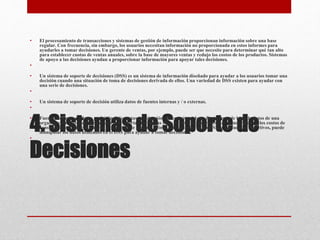 4. Sistemas de Soporte de
Decisiones
• El procesamiento de transacciones y sistemas de gestión de información proporcionan información sobre una base
regular. Con frecuencia, sin embargo, los usuarios necesitan información no proporcionada en estos informes para
ayudarles a tomar decisiones. Un gerente de ventas, por ejemplo, puede ser que necesite para determinar qué tan alto
para establecer cuotas de ventas anuales, sobre la base de mayores ventas y redujo los costos de los productos. Sistemas
de apoyo a las decisiones ayudan a proporcionar información para apoyar tales decisiones.
•
• Un sistema de soporte de decisiones (DSS) es un sistema de información diseñado para ayudar a los usuarios tomar una
decisión cuando una situación de toma de decisiones derivada de ellos. Una variedad de DSS existen para ayudar con
una serie de decisiones.
•
• Un sistema de soporte de decisión utiliza datos de fuentes internas y / o externas.
•
• Fuentes internas de datos podría incluir ventas, producción, inventarios o datos financieros de base de datos de una
organización. Datos de fuentes externas podrían incluir las tasas de interés, las tendencias demográficas y los costos de
construcción de vivienda nueva o de precio de materia prima. Los usuarios de un DSS, a menudo los directivos, puede
manipular los datos utilizados en el DSS para ayudar a tomar decisiones.
•
 