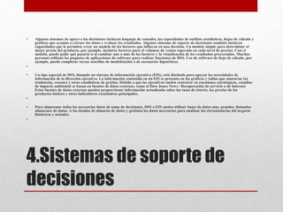 4.Sistemas de soporte de
decisiones
• Algunos sistemas de apoyo a las decisiones incluyen lenguaje de consulta, las capacidades de análisis estadísticos, hojas de cálculo y
gráficos que ayudan a extraer los datos y evaluar los resultados. Algunos sistemas de soporte de decisiones también incluyen
capacidades que le permiten crear un modelo de los factores que influyen en una decisión. Un modelo simple para determinar el
mejor precio del producto, por ejemplo, incluiría factores para el volumen de ventas esperado en cada nivel de precios. Con el
modelo, puede pedir qué pasaría si al cambiar uno o más de los factores y la visualización de los resultados proyectados. Muchas
personas utilizan los paquetes de aplicaciones de software para realizar funciones de DSS. Uso de software de hoja de cálculo, por
ejemplo, puede completar tareas sencillas de modelización o de escenarios hipotéticos.
•
• Un tipo especial de DSS, llamado un sistema de información ejecutiva (EIS), está diseñado para apoyar las necesidades de
información de la dirección ejecutiva. La información contenida en un EIS se presenta en los gráficos y tablas que muestran las
tendencias, razones y otras estadísticas de gestión. Debido a que los ejecutivos suelen centrarse en cuestiones estratégicas, estudios
de impacto ambiental se basan en fuentes de datos externas, como el Dow Jones News / Recuperación de servicio o de Internet.
Estas fuentes de datos externas pueden proporcionar información actualizada sobre las tasas de interés, los precios de los
productos básicos y otros indicadores económicos principales.
•
• Para almacenar todos los necesarios datos de toma de decisiones, DSS o EIS suelen utilizar bases de datos muy grandes, llamados
almacenes de datos. A las tiendas de almacén de datos y gestiona los datos necesarios para analizar las circunstancias del negocio
históricos y actuales.
•
 