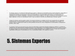 5. Sistemas Expertos
•
• Un sistema experto es un sistema de información que captura y almacena el conocimiento de los expertos humanos y luego imita el
razonamiento humano y los procesos de toma de decisiones para los que tienen menos experiencia. Los sistemas expertos se
componen de dos elementos principales: una base de conocimientos y reglas de inferencia. Una base de conocimiento es el
conocimiento de la materia combinada y experiencias de los expertos humanos. Las reglas de inferencia son un conjunto de juicios
lógicos aplicados a la base de conocimientos cada vez que un usuario se describe una situación que el sistema experto.
•
• Aunque los sistemas expertos pueden ayudar en la toma de decisiones en cualquier nivel de una organización, los empleados
nonmanagement son los principales usuarios que los utilizan para ayudar en las decisiones relacionadas con el trabajo. Los
sistemas expertos también han resuelto con éxito problemas tan diversos como el diagnóstico de enfermedades, la búsqueda de
petróleo y hacer sopa.
•
• Los sistemas expertos son una parte de una rama de la informática emocionante llamada inteligencia artificial. La inteligencia
artificial (AI) es la aplicación de la inteligencia humana a las computadoras. AI tecnología puede detectar sus acciones y, a partir
de supuestos lógicos y la experiencia previa, tomará las medidas apropiadas para completar la tarea. AI tiene una variedad de
capacidades, incluyendo el reconocimiento de voz, el razonamiento lógico, y las respuestas creativas.
•
 