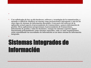 Sistemas Integrados de
Información
•
• Con sofisticados de hoy en día hardware, software y tecnologías de la comunicación, a
menudo es difícil de clasificar un sistema como pertenecientes únicamente a uno de los
cinco tipos de sistemas de información discutidos. Gran parte del software de la
aplicación actual soporta el procesamiento de transacciones y genera información de
gestión. Otras aplicaciones proporcionan el procesamiento de transacciones,
información de gestión y toma de decisiones. Aunque los sistemas expertos siguen
funcionando principalmente como sistemas separados, cada vez más organizaciones
están consolidando sus necesidades de información en un único sistema de información
integrado.
•
 