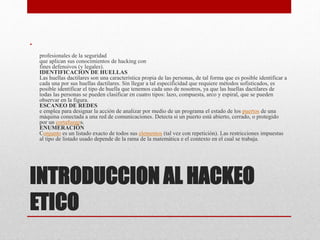 INTRODUCCION AL HACKEO
ETICO
•
profesionales de la seguridad
que aplican sus conocimientos de hacking con
fines defensivos (y legales).
IDENTIFICACION DE HUELLAS
Las huellas dactilares son una característica propia de las personas, de tal forma que es posible identificar a
cada una por sus huellas dactilares. Sin llegar a tal especificidad que requiere métodos sofisticados, es
posible identificar el tipo de huella que tenemos cada uno de nosotros, ya que las huellas dactilares de
todas las personas se pueden clasificar en cuatro tipos: lazo, compuesta, arco y espiral, que se pueden
observar en la figura.
ESCANEO DE REDES
e emplea para designar la acción de analizar por medio de un programa el estado de los puertos de una
máquina conectada a una red de comunicaciones. Detecta si un puerto está abierto, cerrado, o protegido
por un cortafuegos.
ENUMERACIÓN
Conjunto es un listado exacto de todos sus elementos (tal vez con repetición). Las restricciones impuestas
al tipo de listado usado depende de la rama de la matemática e el contexto en el cual se trabaja.
 