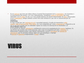 VIRUS
• Es un malware que tiene por objeto alterar el normal funcionamiento de la computadora, sin el permiso o
el conocimiento del usuario. Los virus, habitualmente, reemplazan archivos ejecutables por otros
infectados con el código de este. Los virus pueden destruir, de manera intencionada, los datos almacenados
en un computadora, aunque también existen otros más inofensivos, que solo se caracterizan por ser
molestos.
SNIFEERS
Es algo común que, por topología de red y necesidad material, el medio de transmisión (cable
coaxial, cable de par trenzado, fibra óptica, etc.) sea compartido por varias computadoras y dispositivos de
red, lo que hace posible que un ordenador capture las tramas de información no destinadas a él.
INGENIERIA SOCIAL
Es la práctica de obtener información confidencial a través de la manipulación de usuarios legítimos. Es
una técnica que pueden usar ciertas personas, tales como investigadores privados, criminales, o
delincuentes computacionales, para obtener información, acceso o privilegios en sistemas de
información que les permitan realizar algún acto que perjudique o exponga
la persona u organismocomprometido a riesgo o abusos.
 
