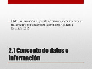 2.1 Concepto de datos e
información
• Datos: información dispuesta de manera adecuada para su
tratamientos por una computadora(Real Academia
Española,2013)
 