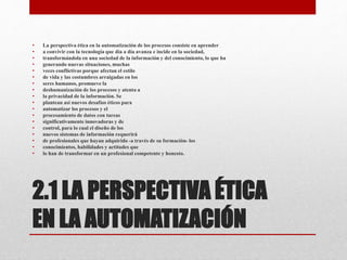 2.1 LA PERSPECTIVA ÉTICA
EN LA AUTOMATIZACIÓN
• La perspectiva ética en la automatización de los procesos consiste en aprender
• a convivir con la tecnología que día a día avanza e incide en la sociedad,
• transformándola en una sociedad de la información y del conocimiento, lo que ha
• generando nuevas situaciones, muchas
• veces conflictivas porque afectan el estilo
• de vida y las costumbres arraigadas en los
• seres humanos, promueve la
• deshumanización de los procesos y atenta a
• la privacidad de la información. Se
• plantean así nuevos desafíos éticos para
• automatizar los procesos y el
• procesamiento de datos con tareas
• significativamente innovadoras y de
• control, para lo cual el diseño de los
• nuevos sistemas de información requerirá
• de profesionales que hayan adquirido -a través de su formación- los
• conocimientos, habilidades y actitudes que
• lo han de transformar en un profesional competente y honesto.
 