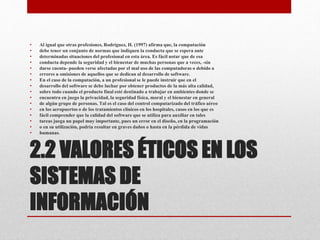2.2 VALORES ÉTICOS EN LOS
SISTEMAS DE
INFORMACIÓN
• Al igual que otras profesiones, Rodríguez, H. (1997) afirma que, la computación
• debe tener un conjunto de normas que indiquen la conducta que se espera ante
• determinadas situaciones del profesional en esta área. Es fácil notar que de esa
• conducta depende la seguridad y el bienestar de muchas personas que a veces, -sin
• darse cuenta- pueden verse afectadas por el mal uso de las computadoras o debido a
• errores u omisiones de aquellos que se dedican al desarrollo de software.
• En el caso de la computación, a un profesional se le puede instruir que en el
• desarrollo del software se debe luchar por obtener productos de la más alta calidad,
• sobre todo cuando el producto final esté destinado a trabajar en ambientes donde se
• encuentra en juego la privacidad, la seguridad física, moral y el bienestar en general
• de algún grupo de personas. Tal es el caso del control computarizado del tráfico aéreo
• en los aeropuertos o de los tratamientos clínicos en los hospitales, casos en los que es
• fácil comprender que la calidad del software que se utiliza para auxiliar en tales
• tareas juega un papel muy importante, pues un error en el diseño, en la programación
• o en su utilización, podría resultar en graves daños o hasta en la pérdida de vidas
• humanas.
 