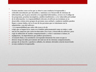 •
Existen muchos casos en los que se observa una conducta irresponsable y
• criticable moralmente por descuidos y omisiones en el desarrollo de sistemas de
• información, por la poca atención a la seguridad informática, errores en el código de
• los programas, pruebas incompletas, análisis insuficientes y a la vulnerable privacidad
• de la información. La responsabilidad referente al software no terminan en su
• desarrollo; existen otros grupos de personas cuya actitud y conducta también pueden
• llegar a causar daños, tal es el caso de las personas que se relacionan con la
• adquisición y uso del software.
• . La responsabilidad que sobre ella recae es la de
• exigir que se hagan leyes, tanto en el ámbito gubernamental como en todas y cada
• una de las empresas que estén involucradas con el uso y desarrollo de software, para
• regir la utilización de medios computacionales y evitar o sancionar el abuso, la
• negligencia y la imprudencia que pudiera presentarse.
• Al usuario final, a la sociedad le corresponde denunciar los casos en que se
• detecte riesgo de daño proveniente del mal uso de los sistemas computacionales,
• porque de no hacerlo y quedarse callados, los mismos afectados estarán incurriendo
• en una conducta irresponsable.
 