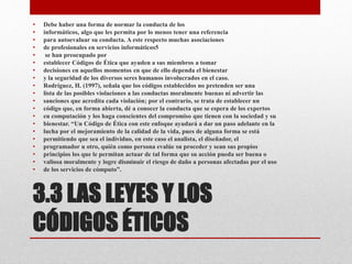 3.3 LAS LEYES Y LOS
CÓDIGOS ÉTICOS
• Debe haber una forma de normar la conducta de los
• informáticos, algo que les permita por lo menos tener una referencia
• para autoevaluar su conducta. A este respecto muchas asociaciones
• de profesionales en servicios informáticos5
• se han preocupado por
• establecer Códigos de Ética que ayuden a sus miembros a tomar
• decisiones en aquellos momentos en que de ello dependa el bienestar
• y la seguridad de los diversos seres humanos involucrados en el caso.
• Rodríguez, H. (1997), señala que los códigos establecidos no pretenden ser una
• lista de las posibles violaciones a las conductas moralmente buenas ni advertir las
• sanciones que acredita cada violación; por el contrario, se trata de establecer un
• código que, en forma abierta, dé a conocer la conducta que se espera de los expertos
• en computación y los haga conscientes del compromiso que tienen con la sociedad y su
• bienestar. “Un Código de Ética con este enfoque ayudará a dar un paso adelante en la
• lucha por el mejoramiento de la calidad de la vida, pues de alguna forma se está
• permitiendo que sea el individuo, en este caso el analista, el diseñador, el
• programador u otro, quién como persona evalúe su proceder y sean sus propios
• principios los que le permitan actuar de tal forma que su acción pueda ser buena o
• valiosa moralmente y logre disminuir el riesgo de daño a personas afectadas por el uso
• de los servicios de cómputo”.
 