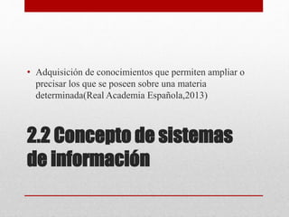 2.2 Concepto de sistemas
de información
• Adquisición de conocimientos que permiten ampliar o
precisar los que se poseen sobre una materia
determinada(Real Academia Española,2013)
 