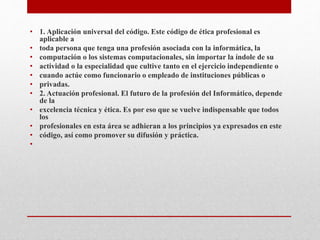 • 1. Aplicación universal del código. Este código de ética profesional es
aplicable a
• toda persona que tenga una profesión asociada con la informática, la
• computación o los sistemas computacionales, sin importar la índole de su
• actividad o la especialidad que cultive tanto en el ejercicio independiente o
• cuando actúe como funcionario o empleado de instituciones públicas o
• privadas.
• 2. Actuación profesional. El futuro de la profesión del Informático, depende
de la
• excelencia técnica y ética. Es por eso que se vuelve indispensable que todos
los
• profesionales en esta área se adhieran a los principios ya expresados en este
• código, así como promover su difusión y práctica.
•
 
