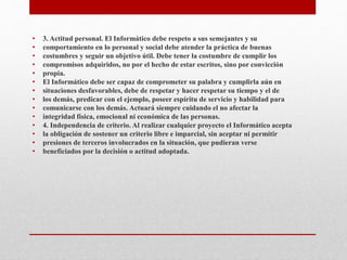 • 3. Actitud personal. El Informático debe respeto a sus semejantes y su
• comportamiento en lo personal y social debe atender la práctica de buenas
• costumbres y seguir un objetivo útil. Debe tener la costumbre de cumplir los
• compromisos adquiridos, no por el hecho de estar escritos, sino por convicción
• propia.
• El Informático debe ser capaz de comprometer su palabra y cumplirla aún en
• situaciones desfavorables, debe de respetar y hacer respetar su tiempo y el de
• los demás, predicar con el ejemplo, poseer espíritu de servicio y habilidad para
• comunicarse con los demás. Actuará siempre cuidando el no afectar la
• integridad física, emocional ni económica de las personas.
• 4. Independencia de criterio. Al realizar cualquier proyecto el Informático acepta
• la obligación de sostener un criterio libre e imparcial, sin aceptar ni permitir
• presiones de terceros involucrados en la situación, que pudieran verse
• beneficiados por la decisión o actitud adoptada.
 